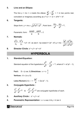 Page # 6
5. Line and an Ellipse:
The line y = mx + c meets the ellipse 2
2
2
2
b
y
a
x  = 1 in two points real,
coincident or imaginary according as c² is < = or > a²m² + b².
6. Tangents:
Slope form: y = mx ± 2
2
2
b
m
a  , Point form : 1
b
y
y
a
x
x
2
1
2
1

 ,
Parametric form: 1
b
sin
y
a
cos
x




7. Normals:
1
2
1
2
y
y
b
x
x
a
 = a²  b², ax. sec  by.
cosec = (a²  b²), y = mx 
 
2
2
2
2
2
m
b
a
m
b
a


.
8. Director Circle: x² + y² = a² + b²
HYPERBOLA
1. Standard Equation:
Standard equation of the hyperbola is 1
2
b
2
y
2
a
2
x

 , where b2
= a2
(e2
 1).
Focii : S  (± ae, 0) Directrices : x = ±
a
e
Vertices : A (± a, 0)
Latus Rectum (  ) : =
a
b
2 2
= 2a (e2
 1).
2. Conjugate Hyperbola :
1
b
y
a
x
2
2
2
2

 & 1
b
y
a
x
2
2
2
2


 are conjugate hyperbolas of each.
3. Auxiliary Circle : x2
+ y2
= a2
.
4. Parametric Representation : x = a sec & y = b tan 
 