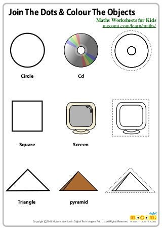 Join The Dots & Colour The Objects 
Maths Worksheets for Kids 
mocomi.com/learn/maths/ 
www.mocomi.com 
Circle Cd 
Screen 
Square 
Triangle pyramid 
Copyright © 2011 Mocomi & Anibrain Digital Technologies Pvt. Ltd. All Rights Reserved. 
 