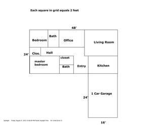 Each square in grid equals 2 feet




                                                                                                  48'

                                                                       Bath
                                           Bedroom                                         Office
                                                                                                                  Living Room


                                           Clos.                Hall
                              24'
                                                                                     closet
                                               master
                                               bedroom                                                              Kitchen
                                                                                           Bath         Entry




                                                                                                                 1 Car Garage
                                                                                                           24'




Spotlight   Friday, August 31, 2012 10:58:30 PM Paciﬁc Daylight Time   34:15:9e:32:e5:10
                                                                                                                      16'
 