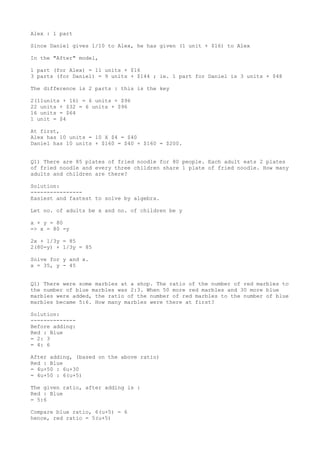 Alex : 1 part
Since Daniel gives 1/10 to Alex, he has given (1 unit + $16) to Alex
In the "After" model,
1 part (for Alex) = 11 units + $16
3 parts (for Daniel) = 9 units + $144 ; ie. 1 part for Daniel is 3 units + $48
The difference is 2 parts : this is the key
2(11units + 16) = 6 units + $96
22 units + $32 = 6 units + $96
16 units = $64
1 unit = $4
At first,
Alex has 10 units = 10 X $4 = $40
Daniel has 10 units + $160 = $40 + $160 = $200.
Q1) There are 85 plates of fried noodle for 80 people. Each adult eats 2 plates
of fried noodle and every three children share 1 plate of fried noodle. How many
adults and children are there?
Solution:
---------------Easiest and fastest to solve by algebra.
Let no. of adults be x and no. of children be y
x + y = 80
=> x = 80 -y
2x + 1/3y = 85
2(80-y) + 1/3y = 85
Solve for y and x.
x = 35, y - 45
Q1) There were some marbles at a shop. The ratio of the number of red marbles to
the number of blue marbles was 2:3. When 50 more red marbles and 30 more blue
marbles were added, the ratio of the number of red marbles to the number of blue
marbles became 5:6. How many marbles were there at first?
Solution:
-------------Before adding:
Red : Blue
= 2: 3
= 4: 6
After adding, (based on the above ratio)
Red : Blue
= 4u+50 : 6u+30
= 4u+50 : 6(u+5)
The given ratio, after adding is :
Red : Blue
= 5:6
Compare blue ratio, 6(u+5) = 6
hence, red ratio = 5(u+5)

 