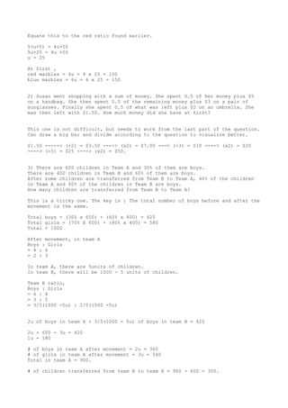 Equate this to the red ratio found earlier.
5(u+5) = 4u+50
5u+25 = 4u +50
u = 25
At first ,
red marbles = 4u = 4 x 25 = 100
blue marbles = 6u = 6 x 25 = 150
2) Susan went shopping with a sum of money. She spent 0.5 of her money plus $5
on a handbag. She then spent 0.5 of the remaining money plus $3 on a pair of
sunglasses. Finally she spent 0.5 of what was left plus $2 on an umbrella. She
was then left with $1.50. How much money did she have at first?
This one is not difficult, but needs to work from the last part of the question.
Can draw a big bar and divide according to the question to visualize better.
$1.50 -----> (+2) = $3.50 ----> (x2) = $7.00 ---> (+3) = $10 ----> (x2) = $20
----> (+5) = $25 ----> (x2) = $50.
3) There are 600 children in Team A and 30% of them are boys.
There are 400 children in Team B and 60% of them are boys.
After some children are transferred from Team B to Team A, 40% of the children
in Team A and 60% of the children in Team B are boys.
How many children are transferred from Team B to Team A?
This is a tricky one. The key is : The total number of boys before and after the
movement is the same.
Total boys = (30% x 600) + (60% x 400) = 420
Total girls = (70% X 600) + (40% x 400) = 580
Total = 1000
After movement, in team A
Boys : Girls
= 4 : 6
= 2 : 3
In team A, there are 5units of children.
In team B, there will be 1000 - 5 units of children.
Team B ratio,
Boys : Girls
= 6 : 4
= 3 : 2
= 3/5(1000 -5u) : 2/5(1000 -5u)
2u of boys in team A + 3/5(1000 - 5u) of boys in team B = 420
2u + 600 - 3u = 420
1u = 180
# of boys in team A after movement = 2u = 360
# of girls in team A after movement = 3u = 540
Total in team A = 900.
# of children transferred from team B to team A = 900 - 600 = 300.

 