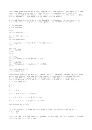There were some marbles at a shop. The ratio of the number of red marbles to the
number of blue marbles was 2:3. When 50 more red marbles and 30 more blue
marbles were added, the ratio of the number of red marbles to the number of blue
marbles became 5:6. How many marbles were there at first?
Hi guys,i just mention i am a tutor looking for students right.so here,i will
show u the shortest way to solve this Qn!(call me at 98793276 if interested)
x: red marbles
y:blue marbles
x/y=2/3
(x+50)/(y+30)=5/6
Solving the equation,
3x=2y
6x+300=5y+150-----*
if 3x=2y,(here you times 2 for both side right?)
6x=4y
sub into *
4y+300=5y+150
150=y
y=150
if y=150,
use this formula u have found jus now
3x=2y
3x=2(150)=300
after that,bring 3 over,hence 300 /3=100.
x=100
hence red marbles=100
blue marbles=150
Jane bought some pizzas for her friends. Her girl friends received twice as many
as her boy friends. She has an equal number of girl and boy friends. Each boy
friend ate 4/7 of a pizza and they finished all the pizza given to them.
Each girl friend ate 1/3 of a pizza and they had 8 1/2 pizza left. How many
pizza did Jane buy?
G [][]
B []
4/7 --> 1 u
1/3 --> 1/3 ÷ 4/7 x 1 = 7/12 u
2 - 7/12 = 1 5/12 u --> 8 1/2 pizzas
3 u --> 3 ÷ 1 5/12 x 8 1/2 = 18 pizzas
Jane bought 18 pizzas.
ratio of number of pizzas eaten by boys : number of pizzas eaten by girls
= 4/7 : 1/3
= 12u : 7u
The girls had twice the number of pizzas the boys had, so total number of pizzas
the girls had = 2 x 12u = 24u

 