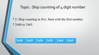 Topic : Skip counting of 4 digit number
•2: Skip counting in five. Start with the first number.
•2440 to 2465
2440 2445 2450 2455 2460 2465
 
