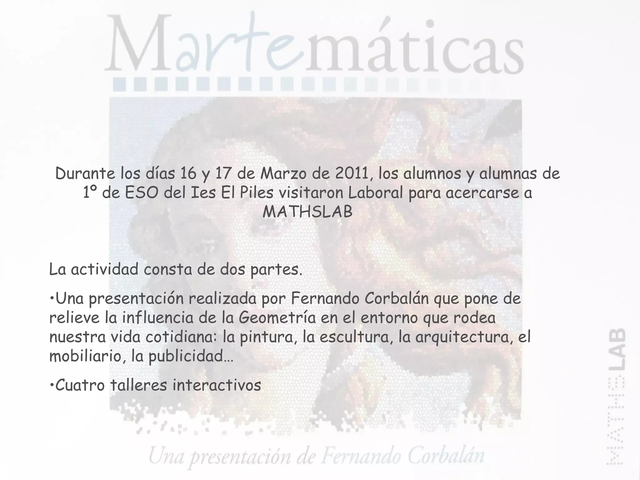 La actividad consta de dos partes. Una presentación realizada por Fernando Corbalán que pone de relieve la influencia de la Geometría en el entorno que rodea nuestra vida cotidiana: la pintura, la escultura, la arquitectura, el mobiliario, la publicidad… Cuatro talleres interactivos Durante los días 16 y 17 de Marzo de 2011, los alumnos y alumnas de 1º de ESO del Ies El Piles visitaron Laboral para acercarse a MATHSLAB 