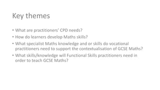 Key themes
• What are practitioners’ CPD needs?
• How do learners develop Maths skills?
• What specialist Maths knowledge and or skills do vocational
practitioners need to support the contextualisation of GCSE Maths?
• What skills/knowledge will Functional Skills practitioners need in
order to teach GCSE Maths?
 