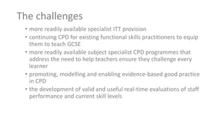The challenges
• more readily available specialist ITT provision
• continuing CPD for existing functional skills practitioners to equip
them to teach GCSE
• more readily available subject specialist CPD programmes that
address the need to help teachers ensure they challenge every
learner
• promoting, modelling and enabling evidence-based good practice
in CPD
• the development of valid and useful real-time evaluations of staff
performance and current skill levels
 