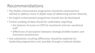 Recommendations
• The Maths enhancement programme should be continued but
refined to address more in-depth ways of addressing learner diversity
• An English enhancement programme should also be developed
• Further probing of data should be undertaken regarding:
• the balance of access to CPD for vocational and non-vocational
staff
• differences of perception between strategic/middle leaders and
classroom practitioners
• Any substantive resulting differences should be explored via
leadership programmes and, possibly through a national debate
 