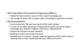 • The 6-day Maths Enhancement Programme (MEP) is:
• helpful for those teachers secure in their subject knowledge, but
• not enough for those with a weaker subject knowledge (a significant number)
• Recommendations:
• A self-assessment TNA tool covering the GCSE maths syllabus
• A series of ‘pre-MEP’ workshops, modularised to specific strands of subject
knowledge (e.g. Statistics / Algebra / Geometry / Trigonometry)
• Support for local peer-to-peer networks
• Building an online community of practice
• Development of a shorter / sharper model of support for GCSE maths teachers
working within a more vocationally-focused / WBL environment
 
