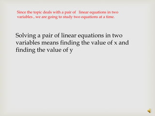 Since the topic deals with a pair of linear equations in two
variables , we are going to study two equations at a time.
Solving a pair of linear equations in two
variables means finding the value of x and
finding the value of y
 