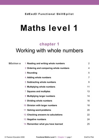 EdExcEl F u n c t i o n a l S k i l l S p i l o t
Maths level 1
chapter 1
Working with whole numbers
SEction a 1 Reading and writing whole numbers 2
2 Ordering and comparing whole numbers 4
3 Rounding 5
4 Adding whole numbers 7
5 Subtracting whole numbers 9
6 Multiplying whole numbers 11
7 Squares and multiples 13
8 Multiplying larger numbers 14
9 Dividing whole numbers 16
10 Division with larger numbers 18
11 Solving word problems 20
12 Checking answers to calculations 22
13 Negative numbers 24
14 Remember what you have learned 25
© Pearson Education 2008 Functional Maths Level 1 • Chapter 1 • page 1 Draft for Pilot
 