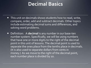 Decimal BasicsThis unit on decimals shows students how to read, write, compare, order, add and subtract decimals. Other topics include estimating decimal sums and differences, and solving word problems.Definition:   A decimal is any number in our base-ten number system. Specifically, we will be using numbers that have one or more digits to the right of the decimal point in this unit of lessons. The decimal point is used to separate the ones place from the tenths place in decimals. (It is also used to separate dollars from cents in money.)  As we move to the right of the decimal point, each number place is divided by 10. 
