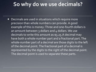 So why do we use decimals?Decimals are used in situations which require more precision than whole numbers can provide. A good example of this is money: Three and one-fourth dollars is an amount between 3 dollars and 4 dollars. We use decimals to write this amount as $3.25.A decimal may have both a whole-number part and a fractional part. The whole-number part of a decimal are those digits to the left of the decimal point. The fractional part of a decimal is represented by the digits to the right of the decimal point. The decimal point is used to separate these parts.