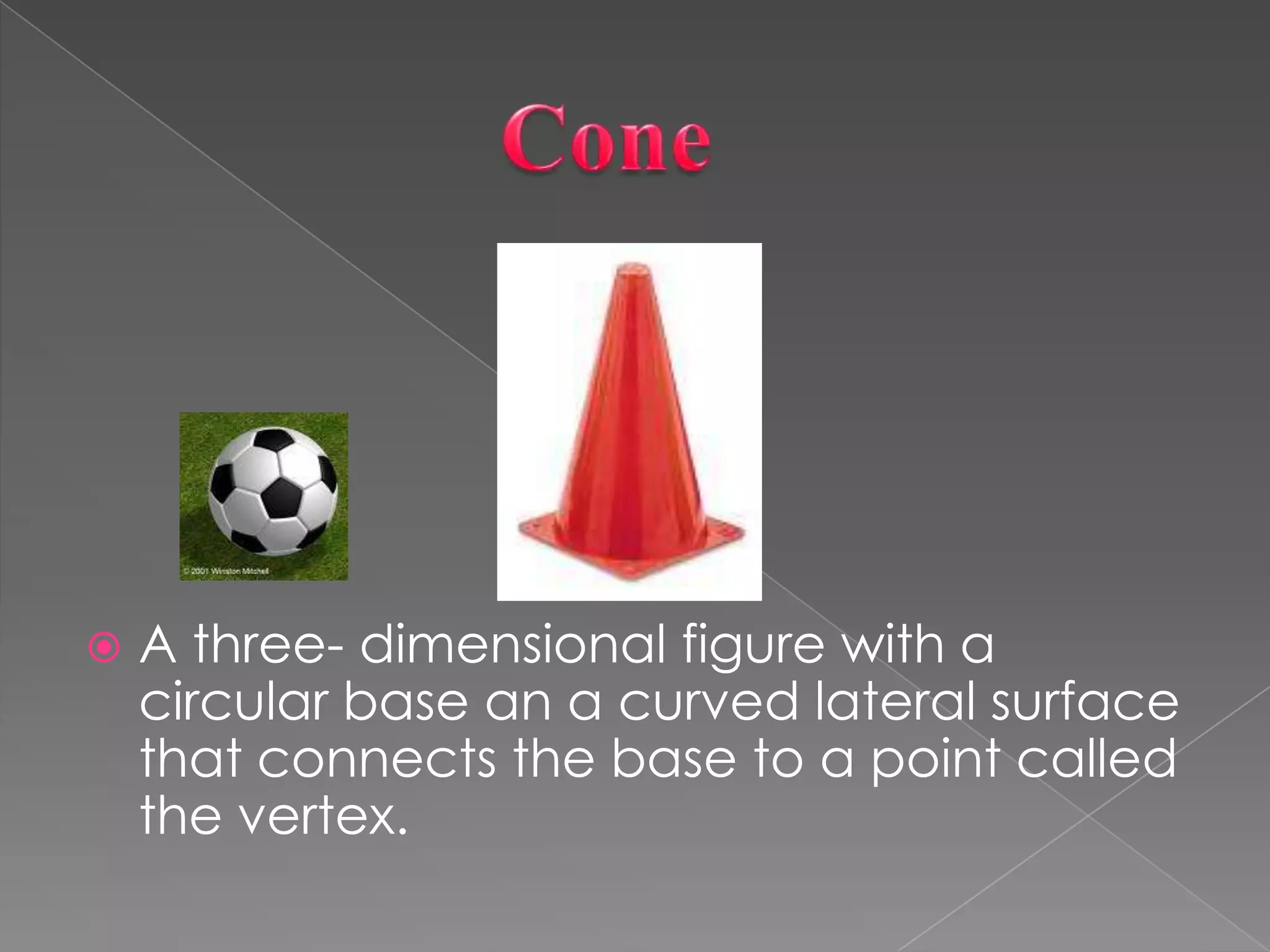                ConeA three- dimensional figure with a circular base an a curved lateral surface that connects the base to a point called the vertex.