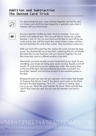 Addition and Subtraction
The Dented Card Trick
You demonstrate that your ‘super sensitive fingertips’ can find the dent
in a chosen card which has been tapped by a spectator, even when it
happens with your back turned.
First your spectator shuffles the deck. No funny business - it can even
be their own battered deck. Then you ask them to choose any number
between 1 and 10. You turn your back and tell them to count off the top
cards, one by one, until they reach their secret chosen number and then
tap and remember the card at that number. They must leave it where it is.
With your back still turned they then replace the cards and give the deck
to you. You dramatically turn to face them, explaining that you will shuffle
the cards then try and read them with your sensitive fingertips. You will
then move their card to a different position in the deck.
Meanwhile, you have casually put your hands behind your back. As you
are talking, your hands are doing some secret counting. Rapidly count off
exactly 19 cards and as you do, reverse their order, then replace them
on the top of the deck. Announce that you have been successful! You
found their ‘dented’ card and have moved it to the twentieth position in
the deck.
Bringing the pack into view ask your spectator what number they thought
of. Suppose they tell you it was 7. You start to count cards out loud from
the top of the deck beginning, “8, 9, 10 …” and so on ‘feeling’ each
one as you go. When the count reaches 20, pause. What card did they
‘dent’? They name the card. You turn over the twentieth card and it’s
theirs!
4
 