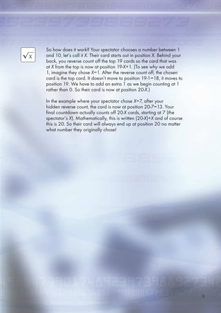 So how does it work? Your spectator chooses a number between 1
and 10, let’s call it X. Their card starts out in position X. Behind your
back, you reverse count off the top 19 cards so the card that was
at X from the top is now at position 19-X+1. (To see why we add
1, imagine they chose X=1. After the reverse count off, the chosen
card is the top card. It doesn’t move to position 19-1=18, it moves to
position 19. We have to add an extra 1 as we begin counting at 1
rather than 0. So their card is now at position 20-X.)
In the example where your spectator chose X=7, after your
hidden reverse count, the card is now at position 20-7=13. Your
final countdown actually counts off 20-X cards, starting at 7 (the
spectator’s X). Mathematically, this is written (20-X)+X and of course
this is 20. So their card will always end up at position 20 no matter
what number they originally chose!

 
