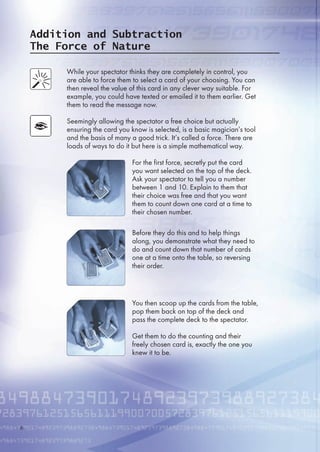 Addition and Subtraction
The Force of Nature
While your spectator thinks they are completely in control, you
are able to force them to select a card of your choosing. You can
then reveal the value of this card in any clever way suitable. For
example, you could have texted or emailed it to them earlier. Get
them to read the message now.
Seemingly allowing the spectator a free choice but actually
ensuring the card you know is selected, is a basic magician’s tool
and the basis of many a good trick. It’s called a force. There are
loads of ways to do it but here is a simple mathematical way.
For the first force, secretly put the card
you want selected on the top of the deck.
Ask your spectator to tell you a number
between 1 and 10. Explain to them that
their choice was free and that you want
them to count down one card at a time to
their chosen number.
Before they do this and to help things
along, you demonstrate what they need to
do and count down that number of cards
one at a time onto the table, so reversing
their order.
You then scoop up the cards from the table,
pop them back on top of the deck and
pass the complete deck to the spectator.
Get them to do the counting and their
freely chosen card is, exactly the one you
knew it to be.

 