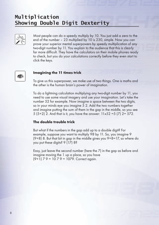 Multiplication
Showing Double Digit Dexterity
Most people can do a speedy multiply by 10. You just add a zero to the
end of the number – 23 multiplied by 10 is 230, simple. Now you can
prove your superior mental superpowers by speedy multiplication of any
two-digit number by 11. You explain to the audience that this is clearly
far more difficult. They have the calculators on their mobile phones ready
to check, but you do your calculations correctly before they even start to
click the keys.
Imagining the 11 times trick
To give us this superpower, we make use of two things. One is maths and
the other is the human brain’s power of imagination.
To do a lightning calculation multiplying any two-digit number by 11, you
need to use some visual imagery and use your imagination. Let’s take the
number 2 for example. Now imagine a space between the two digits,
so in your minds eye you imagine  2. Add the two numbers together
and imagine putting the sum of them in the gap in the middle, so you see
 (+2) 2. And that is it, you have the answer: 11x2 = (7) 2= 72.
The double trouble trick
But what if the numbers in the gap add up to a double digit? For
example, suppose you want to multiply 98 by 11. So, you imagine 9
(9+8) 8. But that bit in gap in the middle gives you 9+8=17, so where do
you put these digits? 9 (17) 8?
Easy, just leave the second number (here the 7) in the gap as before and
imagine moving the 1 up a place, so you have
(9+1) 7 9 = 10 7 9 = 1079. Correct again.
8
 