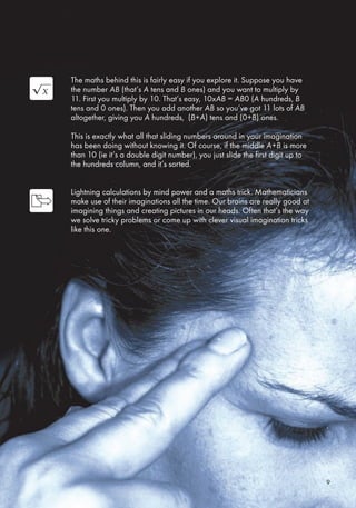 The maths behind this is fairly easy if you explore it. Suppose you have
the number AB (that’s A tens and B ones) and you want to multiply by
11. First you multiply by 10. That’s easy, 10xAB = AB0 (A hundreds, B
tens and 0 ones). Then you add another AB so you’ve got 11 lots of AB
altogether, giving you A hundreds, (B+A) tens and (0+B) ones.
This is exactly what all that sliding numbers around in your imagination
has been doing without knowing it. Of course, if the middle A+B is more
than 10 (ie it’s a double digit number), you just slide the first digit up to
the hundreds column, and it’s sorted.
Lightning calculations by mind power and a maths trick. Mathematicians
make use of their imaginations all the time. Our brains are really good at
imagining things and creating pictures in our heads. Often that’s the way
we solve tricky problems or come up with clever visual imagination tricks
like this one.
9
 