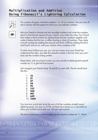 Multiplication and Addition
Doing Fibonacci’s Lightning Calculation
On a piece of paper, write the numbers 1 to 10 in a column. You are now all
set to amaze with the speed at which you can add ten numbers.
Ask your friend to choose any two two-digit numbers and write the numbers
down in the first two spaces of your column, one under the other. Your friend
then makes a third number by adding these first two numbers together and
writes it below the first two, in effect starting a chain of numbers. They make
a fourth number by adding the second and third, a fifth by adding the third
and fourth, and so on, until your column of ten numbers is full.
To show how brilliant you are, you can turn away once your friend has
understood the idea, say after the seventh number in the list. Now you can’t
even see the numbers being written.
Meanwhile, with your back turned, you are actually multiplying that seventh
number by 11 to get the final answer.
Let’s imagine your friend chose 1 and 21 to start with. The list would look
like this:
You now turn round and write the sum of all ten numbers straight away!
Lightning quick, you say it is 2728. Let them do it slowly on a calculator to
show your brilliant mind skills are 100 per cent correct.
The final answer just involves multiplying the seventh number by 11. Why?
1. 16
2. 21
3. 37
4. 58
. 95
. 153
7. 248
8. 401
9. 649
10. 1050
10
 
