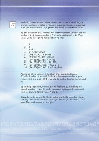 Well this chain of numbers where the next term is made by adding the
previous two terms is called a Fibonacci sequence. Fibonacci sequences
have special mathematical properties that most folk don’t know about…
So let’s look at the trick. We start with the two numbers A and B. The next
number is A+B, the next number is B added to A+B which is A+2B and
so on. Going through the number chain we find:
Adding up all 10 numbers in the chain gives us a grand total of
55A+88B – check it yourself. But look at the seventh number in your
column… this line is 5A+8B. It is exactly the total of the chain but divided
by 11!
So working backwards, you can get the final total by multiplying the
seventh term by 11. And the maths proves this lightning calculation will
work for any two starting values A and B.
It is up to you to present this trick in such a way that it looks like you are
just very, very clever. Which of course you are, as you now know how to
use a Fibonacci sequence for magic.
1. A
2. B
3. A+B
4. B+(A+B) = A+2B
. (A+B)+(A+2B) = 2A+3B
. (A+2B)+(2A+3B) = 3A+5B
7. (2A+3B)+(3A+5B) = 5A+8B
8. (3A+5B)+(5A+8B) = 8A+13B
9. (5A+8B)+(8A=13B) = 13A+21B
10. (8A+13B)+(13A+21B) = 21A +34B
11
 