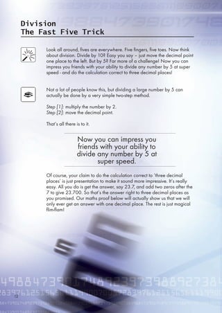 Division
The Fast Five Trick
Look all around, fives are everywhere. Five fingers, five toes. Now think
about division. Divide by 10? Easy you say – just move the decimal point
one place to the left. But by ? Far more of a challenge! Now you can
impress you friends with your ability to divide any number by  at super
speed - and do the calculation correct to three decimal places!
Not a lot of people know this, but dividing a large number by  can
actually be done by a very simple two-step method.
Step [1]: multiply the number by 2.
Step [2]: move the decimal point.
That’s all there is to it.
Of course, your claim to do the calculation correct to ‘three decimal
places’ is just presentation to make it sound more impressive. It’s really
easy. All you do is get the answer, say 23.7, and add two zeros after the
7 to give 23.700. So that’s the answer right to three decimal places as
you promised. Our maths proof below will actually show us that we will
only ever get an answer with one decimal place. The rest is just magical
flim-flam!
Now you can impress you
friends with your ability to
divide any number by  at
super speed.
12
 