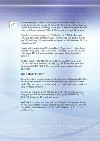 It is always a good idea to start easy with a simple example to test our
method works so let’s look at 10 divided by . First, our method says we
double the number, so doubling 10 we get 20. Then we shift the decimal
point, so 20 now becomes 2.0 or 2. The answer’s correct. Good start.
Now for a harder example, say 190 divided by . This looks tough
without a calculator, but following our method, step [1], double 190 to
get 380, and step [2], move the decimal point, so 380 becomes 38.0 or
just plain old 38.
Harder still: how about 47 divided by . Again, step [1], double the
number, so we have 47 x 2 = 9134. Then step [2], shift the decimal
point to get 913.4. It’s correct - check with a calculator if you don’t
believe it.
And lets get silly: 1234789 divided by . Step [1], double it, so
2 x 1234789 = 2491378. Step [2], shift the decimal point and
the answer is 249137.8. (You may really want to check this on a
calculator!)
Will it always work?
Could there be a number somewhere that you haven’t tested and that the
trick doesn’t work for? That would be embarrassing so let’s look at the
maths. That way, we can be sure as we can prove it will always work and
save red faces all round.
Dividing by five is like doing half of a divide by 10. Dividing by 10 is
easy, you just shift the numbers down a ‘slot’, so 100 divided by 10 is
10.0, 23 divided by 10 is 2.3 and so on.
Well, division has a rather neat trick or mathematical property of its own.
As you know, fractions are just another way of writing divisions. So 100
divided by 10 can be written as and 23 divided by 10 can be
written as .
100
10/
23
10/
13
 