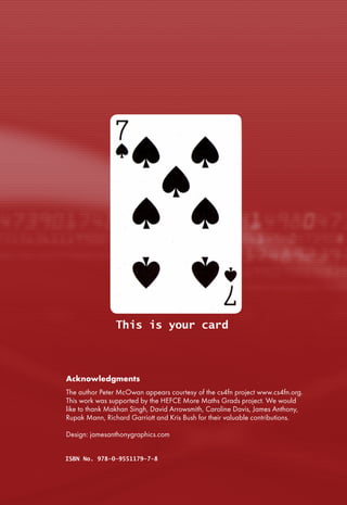 This is your card
ISBN No. 978-0-9551179-7-8
Acknowledgments
The author Peter McOwan appears courtesy of the cs4fn project www.cs4fn.org.
This work was supported by the HEFCE More Maths Grads project. We would
like to thank Makhan Singh, David Arrowsmith, Caroline Davis, James Anthony,
Rupak Mann, Richard Garriott and Kris Bush for their valuable contributions.
Design: jamesanthonygraphics.com
01101011011001010111100100100000011001
10011011110111001000100000011101110110
01010110001001110011011010010111010001
100101001000000110100101110011001000
00011011010110000101100111011010010110
001100110001001100000011100000111001
109064_Inner_Coverspread.indd 1 07/01/2010 17:13
This is your card
ISBN No. 978-0-9551179-7-8
Acknowledgments
The author Peter McOwan appears courtesy of the cs4fn project www.cs4fn.org.
This work was supported by the HEFCE More Maths Grads project. We would
like to thank Makhan Singh, David Arrowsmith, Caroline Davis, James Anthony,
Rupak Mann, Richard Garriott and Kris Bush for their valuable contributions.
Design: jamesanthonygraphics.com
01101011011001010111100100100000011001
10011011110111001000100000011101110110
01010110001001110011011010010111010001
100101001000000110100101110011001000
00011011010110000101100111011010010110
001100110001001100000011100000111001
109064_Inner_Coverspread.indd 1 07/01/2010 17:13
 