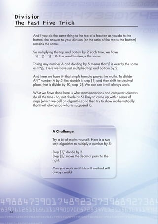 Division
The Fast Five Trick
And if you do the same thing to the top of a fraction as you do to the
bottom, the answer to your division (or the ratio of the top to the bottom)
remains the same.
So multiplying the top and bottom by 2 each time, we have
= = = 2. The result is always the same.
Taking any number A and dividing by  means that is exactly the same
as . Here we have just multiplied top and bottom by 2.
And there we have it - that simple formula proves the maths. To divide
ANY number A by , first double it, step [1] and then shift the decimal
place, that is divide by 10, step [2]. We can see it will always work.
What we have done here is what mathematicians and computer scientists
do all the time - no, not divide by ! They to come up with a series of
steps (which we call an algorithm) and then try to show mathematically
that it will always do what is supposed to.
A Challenge
Try a bit of maths yourself. Here is a two
step algorithm to multiply a number by :
Step [1]: divide by 2.
Step [2]: move the decimal point to the
right.
Can you work out if this will method will
always work?
4
2/8
4/ 1
8/
A
/
(2xA)
10/
14
 