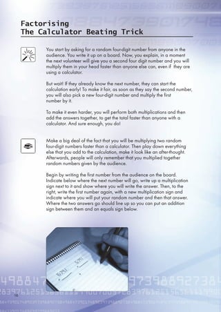 Factorising
The Calculator Beating Trick
You start by asking for a random four-digit number from anyone in the
audience. You write it up on a board. Now, you explain, in a moment
the next volunteer will give you a second four digit number and you will
multiply them in your head faster than anyone else can, even if they are
using a calculator.
But wait! If they already know the next number, they can start the
calculation early! To make it fair, as soon as they say the second number,
you will also pick a new four-digit number and multiply the first
number by it.
To make it even harder, you will perform both multiplications and then
add the answers together, to get the total faster than anyone with a
calculator. And sure enough, you do!
Make a big deal of the fact that you will be multiplying two random
four-digit numbers faster than a calculator. Then play down everything
else that you add to the calculation, make it look like an after-thought.
Afterwards, people will only remember that you multiplied together
random numbers given by the audience.
Begin by writing the first number from the audience on the board.
Indicate below where the next number will go, write up a multiplication
sign next to it and show where you will write the answer. Then, to the
right, write the first number again, with a new multiplication sign and
indicate where you will put your random number and then that answer.
Where the two answers go should line up so you can put an addition
sign between them and an equals sign below.
1
 