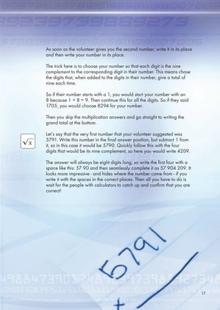 As soon as the volunteer gives you the second number, write it in its place
and then write your number in its place.
The trick here is to choose your number so that each digit is the nine
complement to the corresponding digit in their number. This means chose
the digits that, when added to the digits in their number, give a total of
nine each time.
So if their number starts with a 1, you would start your number with an
8 because 1 + 8 = 9. Then continue this for all the digits. So if they said
170, you would choose 8294 for your number.
Then you skip the multiplication answers and go straight to writing the
grand total at the bottom.
Let’s say that the very first number that your volunteer suggested was
791. Write this number in the final answer position, but subtract 1 from
it, so in this case it would be 790. Quickly follow this with the four
digits that would be its nine complement, so here you would write 4209.
The answer will always be eight digits long, so write the first four with a
space like this: 7 90 and then seamlessly complete it as 7 904 209. It
looks more impressive - and hides where the number came from - if you
write it with the spaces in the correct places. Then all you have to do is
wait for the people with calculators to catch up and confirm that you are
correct!
17
 