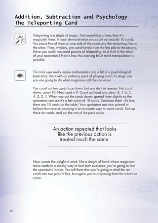 Addition, Subtraction and Psychology
The Teleporting Card
Teleporting is a staple of magic. First something is here, then it’s
magically there. In your demonstration you count out exactly 10 cards.
You place five of them on one side of the room and the remaining five on
the other. Then, invisibly, one card travels from the first pile to the second.
Have you really mastered powers of teleporting, or is it all in the mind
of your spectators? Here’s how this cunning bit of mind manipulation is
possible.
This trick uses really simple mathematics and a bit of a psychological
brain trick. Start with an ordinary pack of playing cards. In stage one
you are going to do what magicians call the convincer.
You count out ten cards face down, but you do it in reverse. First card
down, count 10. Next card is 9. Count out loud and clear: 8, 7, 6, 5,
4, 3, 2, 1. When you put the cards down, spread them slightly so the
spectators can see it’s a fair count of 10 cards. Convince them - it’s true,
there are 10 cards on the table. Your spectators are now primed to
believe that reverse counting is an accurate way to count cards. Pick up
these ten cards, and put the rest of the pack aside.
Now comes the sleight of mind. Like a sleight of hand where magicians
move cards in a sneaky way to fool their audience, you’re going to fool
the spectators’ brains. You tell them that you’re going to deal the ten
cards into two piles of five, but again you’re preparing them for what’s to
come.
An action repeated that looks
like the previous action is
treated much the same.
20
 