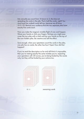 Into one pile you count from 10 down to 5, this time not
spreading the cards in the pile. That’s half the cards, right? You
must have five undealt cards left too, because we all know
5+5 =10. Remind your audience that the two separate piles have
exactly five cards each.
Now you make the magical, invisible flight of one card happen.
Wave your hands or click your fingers. Perhaps you might even
cover the two piles with a cloth and lay your hands on the top of
the now hidden piles. Be creative and sell the effect.
Sure enough, when your spectators count the cards in the piles,
one pile has six cards, the other has four! Yipes! How did that
happen?
If you’ve read the description so far and still think it’s impossible,
then you’re making exactly the same mistake you’re expecting
your spectators will. Of course, you’re being fooled by the words
only, but they will be fooled by your actions too.
10 -  remaining cards
21
 