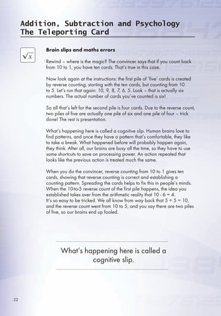 Brain slips and maths errors
Rewind – where is the magic? The convincer says that if you count back
from 10 to 1, you have ten cards. That’s true in this case.
Now look again at the instructions: the first pile of ‘five’ cards is created
by reverse counting, starting with the ten cards, but counting from 10
to . Let’s run that again: 10, 9, 8, 7, 6, 5. Look – that is actually six
numbers. The actual number of cards you’ve counted is six!
So all that’s left for the second pile is four cards. Due to the reverse count,
two piles of five are actually one pile of six and one pile of four – trick
done! The rest is presentation.
What’s happening here is called a cognitive slip. Human brains love to
find patterns, and once they have a pattern that’s comfortable, they like
to take a break. What happened before will probably happen again,
they think. After all, our brains are busy all the time, so they have to use
some shortcuts to save on processing power. An action repeated that
looks like the previous action is treated much the same.
When you do the convincer, reverse counting from 10 to 1 gives ten
cards, showing that reverse counting is correct and establishing a
counting pattern. Spreading the cards helps to fix this in people’s minds.
When the 10-to- reverse count of the first pile happens, the idea you
established takes over from the arithmetic reality that 10 -  = 4.
It’s so easy to be tricked. We all know from way back that  +  = 10,
and the reverse count went from 10 to , and you say there are two piles
of five, so our brains end up fooled.
Addition, Subtraction and Psychology
The Teleporting Card
What’s happening here is called a
cognitive slip.
22
 