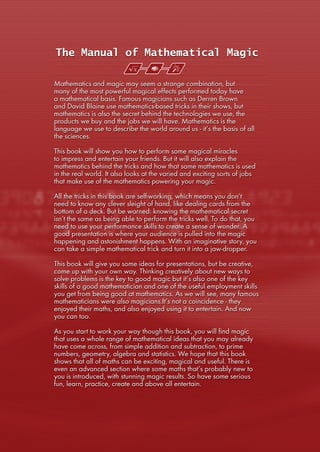 The Manual of Mathematical Magic
Mathematics and magic may seem a strange combination, but
many of the most powerful magical effects performed today have
a mathematical basis. Famous magicians such as Derren Brown
and David Blaine use mathematics-based tricks in their shows, but
mathematics is also the secret behind the technologies we use, the
products we buy and the jobs we will have. Mathematics is the
language we use to describe the world around us - it’s the basis of all
the sciences.
This book will show you how to perform some magical miracles
to impress and entertain your friends. But it will also explain the
mathematics behind the tricks and how that same mathematics is used
in the real world. It also looks at the varied and exciting sorts of jobs
that make use of the mathematics powering your magic.
All the tricks in this book are self-working, which means you don’t
need to know any clever sleight of hand, like dealing cards from the
bottom of a deck. But be warned: knowing the mathematical secret
isn’t the same as being able to perform the tricks well. To do that, you
need to use your performance skills to create a sense of wonder. A
good presentation is where your audience is pulled into the magic
happening and astonishment happens. With an imaginative story, you
can take a simple mathematical trick and turn it into a jaw-dropper.
This book will give you some ideas for presentations, but be creative,
come up with your own way. Thinking creatively about new ways to
solve problems is the key to good magic but it’s also one of the key
skills of a good mathematician and one of the useful employment skills
you get from being good at mathematics. As we will see, many famous
mathematicians were also magicians.It’s not a coincidence - they
enjoyed their maths, and also enjoyed using it to entertain. And now
you can too.
As you start to work your way though this book, you will find magic
that uses a whole range of mathematical ideas that you may already
have come across, from simple addition and subtraction, to prime
numbers, geometry, algebra and statistics. We hope that this book
shows that all of maths can be exciting, magical and useful. There is
even an advanced section where some maths that’s probably new to
you is introduced, with stunning magic results. So have some serious
fun, learn, practice, create and above all entertain.
 