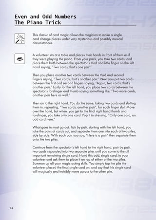Even and Odd Numbers
The Piano Trick
This classic of card magic allows the magician to make a single
card change places under very mysterious and possibly musical
circumstances.
A volunteer sits at a table and places their hands in front of them as if
they were playing the piano. From your pack, you take two cards, and
place them both between the spectator’s third and little finger on the left
hand saying, “Two cards, that’s one pair.”
Then you place another two cards between the third and second
fingers saying, “Two cards, that’s another pair.” Next you put two cards
between the first and second fingers saying, “Again, two cards, that’s
another pair.” Lastly for the left hand, you place two cards between the
spectator’s forefinger and thumb saying something like, “Two more cards,
another pair here as well.”
Then on to the right hand. You do the same, taking two cards and slotting
them in, repeating, “Two cards, another pair”, for each finger slot. Move
over the hand, but when you get to the final right hand thumb and
forefinger, you take only one card. Pop it in stressing, “Only one card, an
odd card here.”
What goes in must go out. Pair by pair, starting with the left hand, you
take the pairs of cards out, and separate them one into each of two piles,
side by side. With each pair you say, “Here is a pair” then separate them
onto the two piles.
Continue from the spectator’s left hand to the right hand, pair by pair,
two cards separated into two separate piles until you come to the all
important remaining single card. Hand this odd, single card, to your
volunteer and ask them to place it on top of either of the two piles.
Summon up all your magic acting skills. You simply tap the pile the
volunteer placed the final single card on, and say that this single card
will magically and invisibly move across to the other pile.
24
 