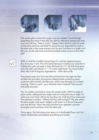 Pick up the pile to which the single card was added. Count through,
separating the cards in that pile into side by side pairs saying each time
you count off two, “Here’s a pair.” Yippee, there are four pairs of cards
so the extra card has vanished! To prove this you separate the cards in
the other pile in the same manner, pair by pair, but there is a single card
left over, so the odd card must have jumped unseen across to the other
pile!
Well, it could be invisible transporting of a card by magical powers.
But, of course, it isn’t. This trick works because in reality your volunteer is
holding four pairs of cards in their left hand (4 x 2 = 8) and three pairs
and one odd card ((3x2) +1 = 7) in their right hand. You have fooled
them with a bit of linguistic legerdemain – that’s fancy talk.
The paired cards, four from the left and three from the right are then
divided into two piles, forming two identical piles containing seven
cards (an odd number). But because all the way through you’ve been
stressing, “Here’s a pair”, your volunteer hasn’t noticed. They assume
both piles are even.
Yes, it’s another mind slip to cover the simple maths. With two piles of
seven cards, adding the last single card turns that pile into an eight. So
when you count them off two by two they are a full set of four even pairs.
The spectator wonders, “Where did that odd card go?” The pile where
the extra single card wasn’t added is still seven so it shows three pairs
and one left over. That’s the odd card that your spectator assumes
(wrongly) must have flown from the other pile.
Once again, this trick shows how easy it is to be fooled if you can’t do
simple mathematics and believe everything you’re told.
2
 