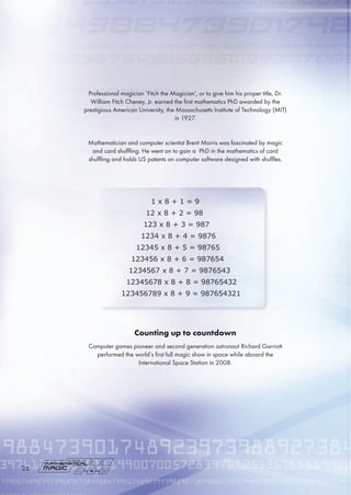 Professional magician ‘Fitch the Magician’, or to give him his proper title, Dr.
William Fitch Cheney, Jr. earned the first mathematics PhD awarded by the
prestigious American University, the Massachusetts Institute of Technology (MIT)
in 1927.
Mathematician and computer scientist Brent Morris was fascinated by magic
and card shuffling. He went on to gain a PhD in the mathematics of card
shuffling and holds US patents on computer software designed with shuffles.
Counting up to countdown
Computer games pioneer and second generation astronaut Richard Garriott
performed the world’s first full magic show in space while aboard the
International Space Station in 2008.
1 x 8 + 1 = 9
12 x 8 + 2 = 98
123 x 8 + 3 = 987
1234 x 8 + 4 = 9876
12345 x 8 + 5 = 98765
123456 x 8 + 6 = 987654
1234567 x 8 + 7 = 9876543
12345678 x 8 + 8 = 98765432
123456789 x 8 + 9 = 987654321
2
 