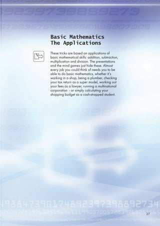 Basic Mathematics
The Applications
These tricks are based on applications of
basic mathematical skills: addition, subtraction,
multiplication and division. The presentations
and the mind games just hide these. Almost
every job you could think of needs you to be
able to do basic mathematics, whether it’s
working in a shop, being a plumber, checking
your tax return as a super model, working out
your fees as a lawyer, running a multinational
corporation - or simply calculating your
shopping budget as a cash-strapped student.
27
 