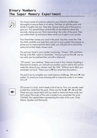 Binary Numbers
The Super Memory Experiment
You hand a pack of cards (no jokers) to your friend to shuffle them
thoroughly to ensure there is no set-up. Get them to split the pack and
divide it roughly into two. They then choose which part of the pack to
give you. You spread these cards briefly on the table for about five
seconds, stating you are ‘flash memorising’ the order of the pack. Then
you collect them up and place these cards out of sight in your pocket.
Your friend then names any card in the pack. Say they name the 10♦.
You think carefully and state that card isn’t in your pocket. But instead, to
prove you’ve memorised the deck order, you will pull out a card of the
same suit as their freely chosen card.
You put your hand in your pocket, murmuring, “Hmmm, 12th card from
the top is the 8♦, I seem to remember.” And you pull out the 8♦. Just as
you said, you’ve matched their suit with a diamond.
“Of course,” you continue, “there was a one in four chance of getting a
Diamond at random, so I will pull out another card to add to this card to
make the value of your chosen card, the 10♦.” Without much effort you
remember out loud, “There was a 2♥ five cards from the bottom.”
You pull it out to complete your card memory challenge. 8♦ and 2♥, that
makes 10, proof you have amazing skill to memorise cards in an instant.
Or is it?
Of course it’s a trick, and it needs a bit of set up. First, you secretly need
to take four cards from the pack. These are the Ace♣, 2♥, 4♠ and 8♦.
These are your secret stack and you need to memorise these cards, but
that’s easy! The order of the suits is simple if you remember the word
CHaSeD, the capital letters representing the order of the suits, Clubs,
Hearts, Spades and Diamonds.
28
 