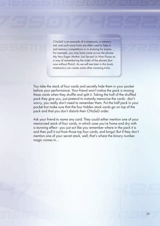 You take the stack of four cards and secretly hide them in your pocket
before your performance. Your friend won’t notice the pack is missing
these cards when they shuffle and split it. Taking the half of the shuffled
pack they give you, just pretend to instantly memorise the cards - don’t
worry, you really don’t need to remember them. Put the half pack in your
pocket but make sure that the four hidden stack cards go on top of the
pack and that you don’t disturb their CHaSeD order.
Ask your friend to name any card. They could either mention one of your
memorised stack of four cards, in which case you’re home and dry with
a stunning effect - you just act like you remember where in the pack it is
and then pull it out from those top four cards, and bingo! But if they don’t
mention one of your secret stack, well, that’s where the binary number
magic comes in…
CHaSeD is an example of a mnemonic, a memory
aid, and such word tricks are often used to help in
real memory competitions or in studying for exams.
For example, you may have come across the phrase
My Very Eager Mother Just Served Us Nine Pizzas as
a way of remembering the order of the planets (but
now without Pluto!). As we will see later in this book,
mnemonics can create some other amazing tricks.
29
 