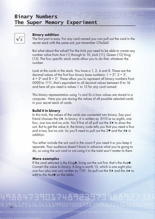 Binary addition
The first part is easy. For any card named you can pull out the card in the
secret stack with the same suit, just remember CHaSeD.
But what about the value? For the trick you need to be able to create any
number value from Ace (1) through to 10, Jack (11), Queen (12) King
(13). The four specific stack cards allow you to do that, whatever the
number.
Look at the cards in the stack. You have a 1, 2, 4 and 8. These are the
decimal values of the first four binary base numbers: 1 = 20
, 2 = 21
,
4 = 22
and 8 = 23
. These allow you to represent all binary numbers from
0000 to 1111, that’s equivalent to all decimal values between 0 to 1
and here all you need is values 1 to 13 for any card named.
This binary representation using 1s and 0s is how values are stored in a
computer. Here you are storing the values of all possible selected cards
in your secret stack of cards.
Build it in binary
In this trick, the values of the cards are converted into binary. Say your
friend chooses the ♦. In binary,  is written as 0110 ie no eights, one
four, one two and no units. You’ll first of all pull out the 8♦ to show the
suit. But to get the value , the binary code tells you that you need a four
and a two, but no unit. So you’ll need to pull out the 2♥ and the 4♠ in
addition.
You either include the suit card in the count if you need it or you keep it
separate. Your audience doesn’t know in advance what you’re going to
do, so using the suit card or not using it in the total won’t matter to them.
More examples
If the card selected is the King♣, bring out the suit first, that’s the Ace♣.
Convert the value to binary. A king is worth 13, which is one eight plus
one four plus one unit, written as 1101. So pull out the 8♦ and the 4♠ to
add to the Ace♣ on the table.
Binary Numbers
The Super Memory Experiment
30
 
