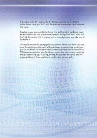 If the card is the 4♦, pull out the 8♦ for the suit, then the 4♠ for the
value. In this case, you don’t add the suit card to the other cards to make
the value.
Practise so you are confident with working out the set of cards you need
for each selection, and practise the patter or dialogue as that’s what sells
the trick. Remember, this is a great feat of mental powers, so make sure it
looks like it.
You could present this as a psychic experiment where you claim you can
read the printing on the cards with your fingertips when they are in your
pocket, and then you don’t need to pretend to do the card memorisation.
Whatever presentation you decide on, ensure that you explain clearly to
the spectator what you’re doing, finding the suit then the value, and the
impossibility of it. Then you have a cool trick to impress with.
31
 