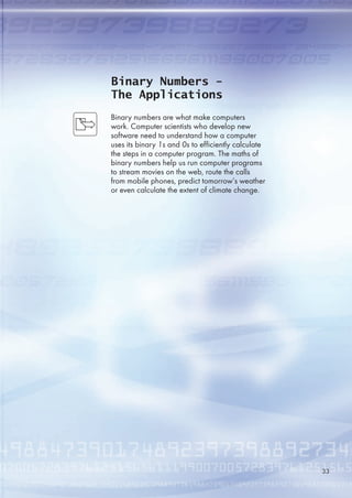Binary Numbers -
The Applications
Binary numbers are what make computers
work. Computer scientists who develop new
software need to understand how a computer
uses its binary 1s and 0s to efficiently calculate
the steps in a computer program. The maths of
binary numbers help us run computer programs
to stream movies on the web, route the calls
from mobile phones, predict tomorrow’s weather
or even calculate the extent of climate change.
33
 