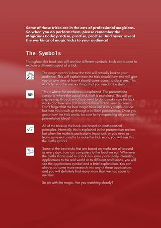 Some of these tricks are in the acts of professional magicians.
So when you do perform them, please remember the
Magicians Code: practise, practise, practise. And never reveal
the workings of magic tricks to your audience!
The Symbols
Throughout this book you will see four different symbols. Each one is used to
explain a different aspect of a trick.
The magic symbol is how the trick will actually look to your
audience. This will explain how the trick should flow and will give
you an overview of how it should come across to observers. This
won’t tell you the sneaky things that you need to be doing!
This is where the sneakiness is explained. The presentation
symbol is where the actual trick itself is explained. This will go
step-by-step through what you need to do to make sure the trick
works and how you can increase the effect on your audience.
Don’t forget that the best magic tricks use a very simple device
but then this is built up through a brilliant presentation. Once you
grasp how the trick works, be sure to try expanding on your own
presentation ideas!
All of the tricks in the book are based on mathematical
principles. Normally this is explained in the presentation section,
but when the maths is particularly important, or you need to
learn some extra maths to make the trick work, you will see this,
the maths symbol.
Some of the best tricks that are based on maths are all around
us every day, from our computers to the food we eat. Whenever
the maths that is used in a trick has some particularly interesting
applications to the real world or to different professions, you will
see the applications symbol and a brief explanation. You can
always do some more research into any of these applications
and you will definitely find many more than we had room to
mention.
So on with the magic. Are you watching closely?
 