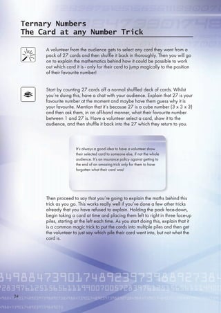 Ternary Numbers
The Card at any Number Trick
A volunteer from the audience gets to select any card they want from a
pack of 27 cards and then shuffle it back in thoroughly. Then you will go
on to explain the mathematics behind how it could be possible to work
out which card it is - only for their card to jump magically to the position
of their favourite number!
Start by counting 27 cards off a normal shuffled deck of cards. Whilst
you’re doing this, have a chat with your audience. Explain that 27 is your
favourite number at the moment and maybe have them guess why it is
your favourite. Mention that it’s because 27 is a cube number (3 x 3 x 3)
and then ask them, in an off-hand manner, what their favourite number
between 1 and 27 is. Have a volunteer select a card, show it to the
audience, and then shuffle it back into the 27 which they return to you.
Then proceed to say that you’re going to explain the maths behind this
trick as you go. This works really well if you’ve done a few other tricks
already that you have refused to explain. Holding the pack face-down,
begin taking a card at time and placing them left to right in three face-up
piles, starting at the left each time. As you start doing this, explain that it
is a common magic trick to put the cards into multiple piles and then get
the volunteer to just say which pile their card went into, but not what the
card is.
It’s always a good idea to have a volunteer show
their selected card to someone else, if not the whole
audience. It’s an insurance policy against getting to
the end of an amazing trick only for them to have
forgotten what their card was!
34
 