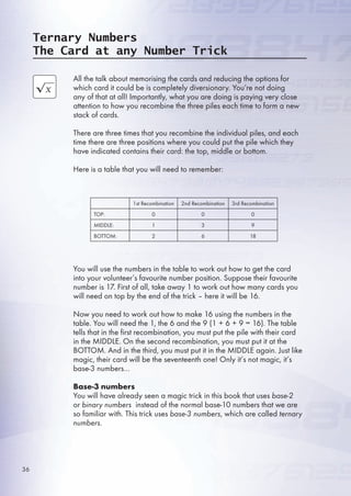 Ternary Numbers
The Card at any Number Trick
All the talk about memorising the cards and reducing the options for
which card it could be is completely diversionary. You’re not doing
any of that at all! Importantly, what you are doing is paying very close
attention to how you recombine the three piles each time to form a new
stack of cards.
There are three times that you recombine the individual piles, and each
time there are three positions where you could put the pile which they
have indicated contains their card: the top, middle or bottom.
Here is a table that you will need to remember:
You will use the numbers in the table to work out how to get the card
into your volunteer’s favourite number position. Suppose their favourite
number is 17. First of all, take away 1 to work out how many cards you
will need on top by the end of the trick – here it will be 1.
Now you need to work out how to make 1 using the numbers in the
table. You will need the 1, the  and the 9 (1 +  + 9 = 1). The table
tells that in the first recombination, you must put the pile with their card
in the MIDDLE. On the second recombination, you must put it at the
BOTTOM. And in the third, you must put it in the MIDDLE again. Just like
magic, their card will be the seventeenth one! Only it’s not magic, it’s
base-3 numbers…
Base-3 numbers
You will have already seen a magic trick in this book that uses base-2
or binary numbers instead of the normal base-10 numbers that we are
so familiar with. This trick uses base-3 numbers, which are called ternary
numbers.
1st Recombination 2nd Recombination 3rd Recombination
TOP: 0 0 0
MIDDLE: 1 3 9
BOTTOM: 2  18
3
 
