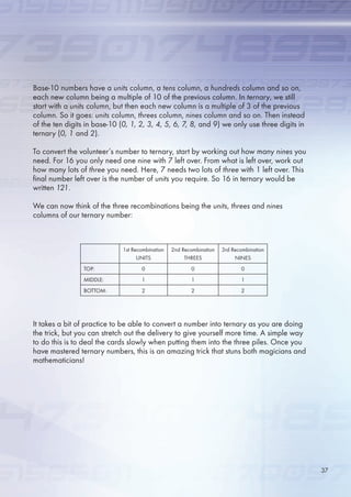 Base-10 numbers have a units column, a tens column, a hundreds column and so on,
each new column being a multiple of 10 of the previous column. In ternary, we still
start with a units column, but then each new column is a multiple of 3 of the previous
column. So it goes: units column, threes column, nines column and so on. Then instead
of the ten digits in base-10 (0, 1, 2, 3, 4, 5, 6, 7, 8, and 9) we only use three digits in
ternary (0, 1 and 2).
To convert the volunteer’s number to ternary, start by working out how many nines you
need. For 1 you only need one nine with 7 left over. From what is left over, work out
how many lots of three you need. Here, 7 needs two lots of three with 1 left over. This
final number left over is the number of units you require. So 1 in ternary would be
written 121.
We can now think of the three recombinations being the units, threes and nines
columns of our ternary number:
It takes a bit of practice to be able to convert a number into ternary as you are doing
the trick, but you can stretch out the delivery to give yourself more time. A simple way
to do this is to deal the cards slowly when putting them into the three piles. Once you
have mastered ternary numbers, this is an amazing trick that stuns both magicians and
mathematicians!
1st Recombination
UNITS
2nd Recombination
THREES
3rd Recombination
NINES
TOP: 0 0 0
MIDDLE: 1 1 1
BOTTOM: 2 2 2
37
 