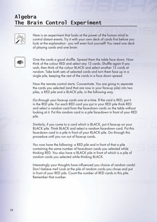 Algebra
The Brain Control Experiment
Here is an experiment that looks at the power of the human mind to
control distant events. Try it with your own deck of cards first before you
look at the explanation - you will even fool yourself! You need one deck
of playing cards and one brain.
Give the cards a good shuffle. Spread them the table face down. Now
think of the colour RED and select any 13 cards. Shuffle again if you
wish, then think of the colour BLACK and select another 13 cards at
random. Take both sets of selected cards and turn them face up in a
single pile, keeping the rest of the cards in a face down spread.
Now the remote control starts. Concentrate. You are going to separate
the cards you selected (and that are now in your face-up pile) into two
piles, a RED pile and a BLACK pile, in the following way.
Go through your face-up cards one at a time. If the card is RED, put it
in the RED pile. For each RED card you put in your RED pile think RED
and select a random card from the face-down cards on the table without
looking at it. Put this random card in a pile face-down in front of your RED
pile.
Similarly, if you come to a card which is BLACK, put it face-up on your
BLACK pile. Think BLACK and select a random face-down card. Put this
face-down card in a pile in front of your BLACK pile. Go through this
procedure until you run out of face-up cards.
You now have the following: a RED pile and in front of that a pile
containing the same number of face-down cards you selected while
thinking RED. You also have a BLACK pile in front of which is a pile of
random cards you selected while thinking BLACK.
Interestingly your thoughts have influenced you choice of random cards!
Don’t believe me? Look at the pile of random cards you chose and put
in front of your RED pile. Count the number of RED cards in this pile.
Remember that number.
38
 
