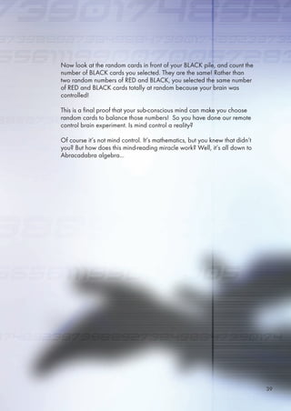 Now look at the random cards in front of your BLACK pile, and count the
number of BLACK cards you selected. They are the same! Rather than
two random numbers of RED and BLACK, you selected the same number
of RED and BLACK cards totally at random because your brain was
controlled!
This is a final proof that your sub-conscious mind can make you choose
random cards to balance those numbers! So you have done our remote
control brain experiment. Is mind control a reality?
Of course it’s not mind control. It’s mathematics, but you knew that didn’t
you? But how does this mind-reading miracle work? Well, it’s all down to
Abracadabra algebra...
39
 