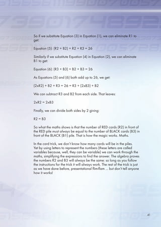 So if we substitute Equation (3) in Equation (1), we can eliminate R1 to
get:
Equation (): (R2 + B2) + R2 + R3 = 2
Similarly if we substitute Equation (4) in Equation (2), we can eliminate
B1 to get:
Equation (): (R3 + B3) + B2 + B3 = 2
As Equations () and () both add up to 2, we get:
(2xR2) + B2 + R3 = 2 = R3 + (2xB3) + B2
We can subtract R3 and B2 from each side. That leaves:
2xR2 = 2xB3
Finally, we can divide both sides by 2 giving:
R2 = B3
So what the maths shows is that the number of RED cards (R2) in front of
the RED pile must always be equal to the number of BLACK cards (B3) in
front of the BLACK (B1) pile. That is how the magic works. Maths.
In the card trick, we don’t know how many cards will be in the piles.
Yet by using letters to represent the numbers (these letters are called
variables because, well, they can be variable) we can work through the
maths, simplifying the expressions to find the answer. The algebra proves
the numbers R2 and B3 will always be the same: so long as you follow
the instructions for the trick it will always work. The rest of the trick is just
as we have done before, presentational flim-flam ... but don’t tell anyone
how it works!
41
 